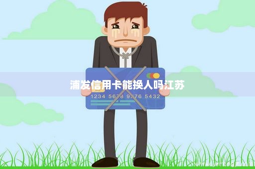 浦发信用卡能换人吗江苏